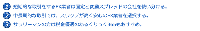 @短期的な取引をするFX業者は固定と変動スプレッドの会社を使い分ける。 A中長期的な取引では、スワップが高く安心のFX業者を選択する。 Bサラリーマンの方は税金優遇のあるくりっく365もおすすめ。